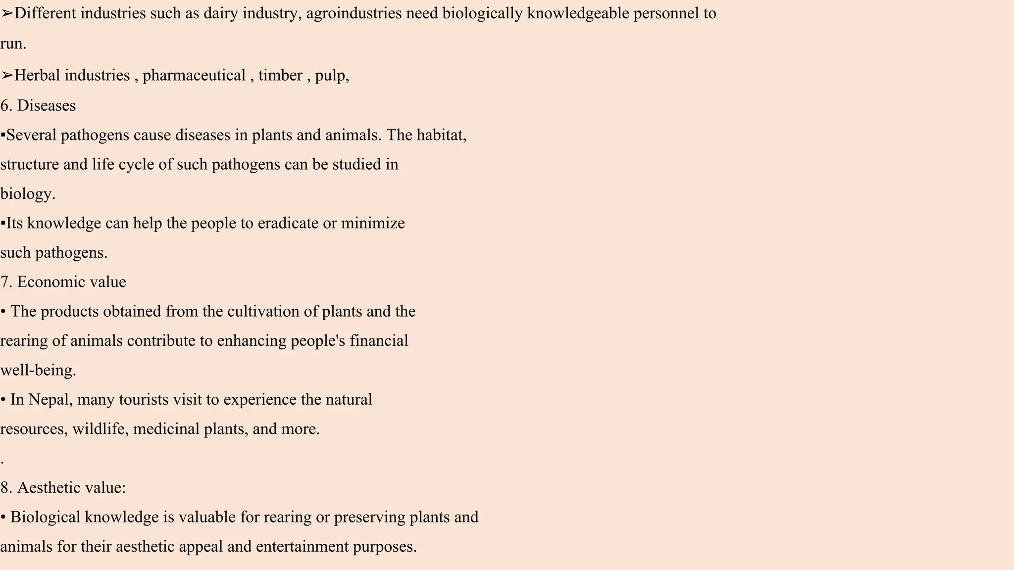 ➢Different industries such as dairy industry, agroindustries need biologically knowledgeable personnel to
run.
➢Herbal industries , pharmaceutical , timber , pulp,
6. Diseases
▪Several pathogens cause diseases in plants and animals. The habitat,
structure and life cycle of such pathogens can be studied in
biology.
▪Its knowledge can help the people to eradicate or minimize
such pathogens.
7. Economic value
• The products obtained from the cultivation of plants and the
rearing of animals contribute to enhancing people's financial
well-being.
• In Nepal, many tourists visit to experience the natural
resources, wildlife, medicinal plants, and more.
.
8. Aesthetic value:
• Biological knowledge is valuable for rearing or preserving plants and
animals for their aesthetic appeal and entertainment purposes.
 