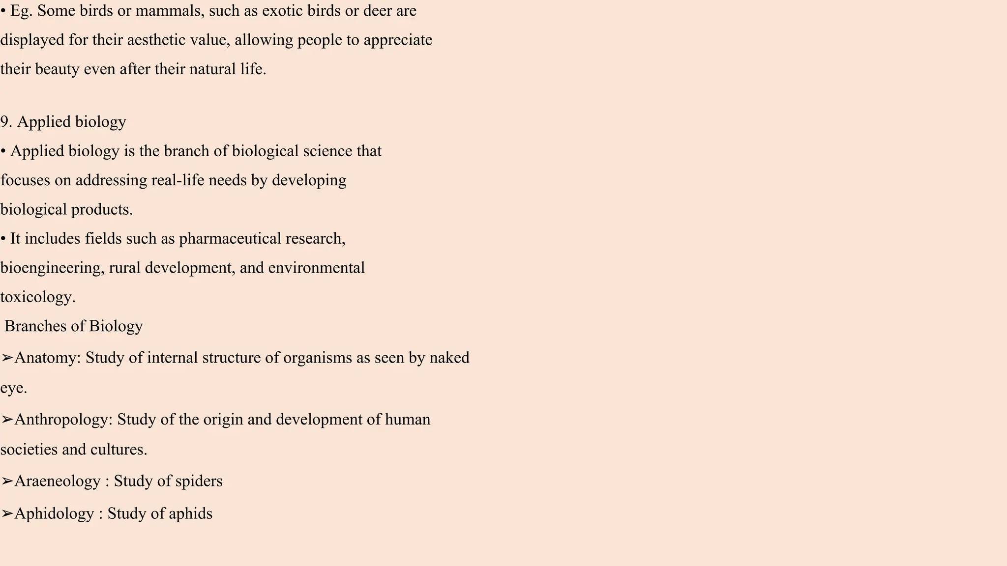 • Eg. Some birds or mammals, such as exotic birds or deer are
displayed for their aesthetic value, allowing people to appreciate
their beauty even after their natural life.
9. Applied biology
• Applied biology is the branch of biological science that
focuses on addressing real-life needs by developing
biological products.
• It includes fields such as pharmaceutical research,
bioengineering, rural development, and environmental
toxicology.
Branches of Biology
➢Anatomy: Study of internal structure of organisms as seen by naked
eye.
➢Anthropology: Study of the origin and development of human
societies and cultures.
➢Araeneology : Study of spiders
➢Aphidology : Study of aphids
 