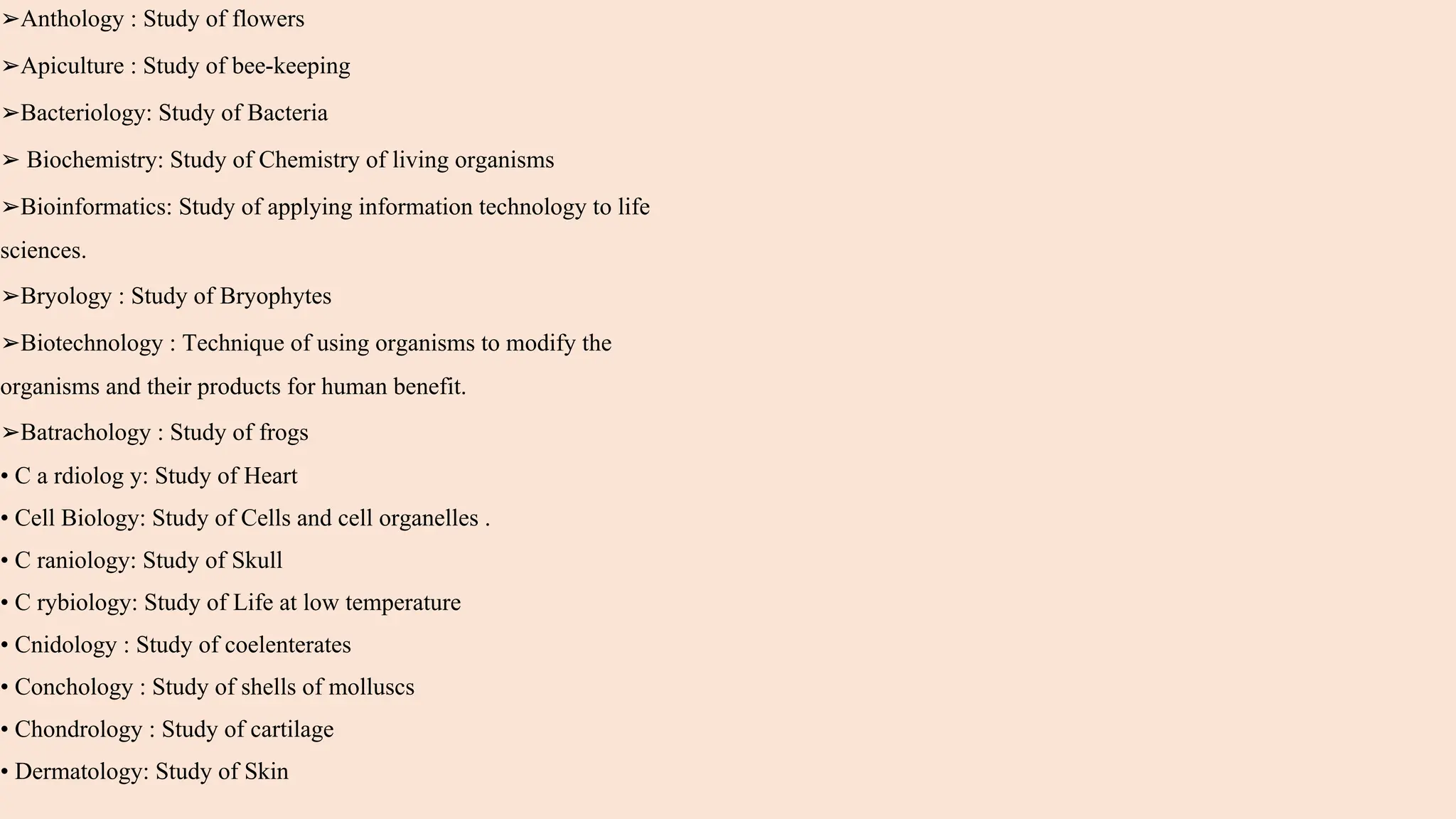 ➢Anthology : Study of flowers
➢Apiculture : Study of bee-keeping
➢Bacteriology: Study of Bacteria
➢ Biochemistry: Study of Chemistry of living organisms
➢Bioinformatics: Study of applying information technology to life
sciences.
➢Bryology : Study of Bryophytes
➢Biotechnology : Technique of using organisms to modify the
organisms and their products for human benefit.
➢Batrachology : Study of frogs
• C a rdiolog y: Study of Heart
• Cell Biology: Study of Cells and cell organelles .
• C raniology: Study of Skull
• C rybiology: Study of Life at low temperature
• Cnidology : Study of coelenterates
• Conchology : Study of shells of molluscs
• Chondrology : Study of cartilage
• Dermatology: Study of Skin
 