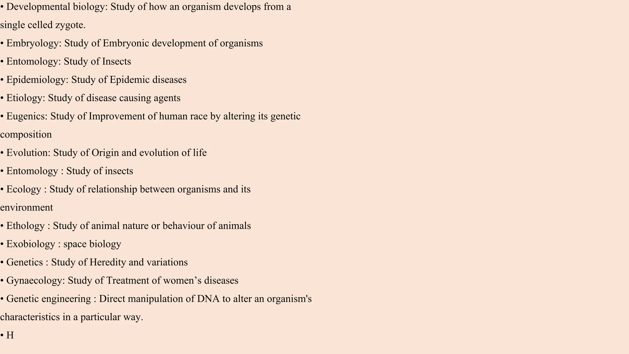 • Developmental biology: Study of how an organism develops from a
single celled zygote.
• Embryology: Study of Embryonic development of organisms
• Entomology: Study of Insects
• Epidemiology: Study of Epidemic diseases
• Etiology: Study of disease causing agents
• Eugenics: Study of Improvement of human race by altering its genetic
composition
• Evolution: Study of Origin and evolution of life
• Entomology : Study of insects
• Ecology : Study of relationship between organisms and its
environment
• Ethology : Study of animal nature or behaviour of animals
• Exobiology : space biology
• Genetics : Study of Heredity and variations
• Gynaecology: Study of Treatment of women’s diseases
• Genetic engineering : Direct manipulation of DNA to alter an organism's
characteristics in a particular way.
• H
 