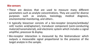 Bio-sensors
• These are devices that are used to measure many different
parameters such as analyte concentrations. They are used for diverse
purposes such as analysis, toxicology, medical diagnosis,
environmental monitoring, and others .
• A typically biosensor consists of a bio-receptor (enzyme/antibody/
cell/ nucleic acid/aptamer), transducer component (semi-conducting
material/nanomaterial), and electronic system which includes a signal
amplifier, processor & display.
• Bio-receptor interaction is measured by the biotransducer which
outputs a measurable signal proportional to the presence of the
target analyte in the sample.
 