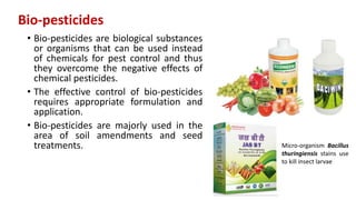 Bio-pesticides
• Bio-pesticides are biological substances
or organisms that can be used instead
of chemicals for pest control and thus
they overcome the negative effects of
chemical pesticides.
• The effective control of bio-pesticides
requires appropriate formulation and
application.
• Bio-pesticides are majorly used in the
area of soil amendments and seed
treatments. Micro-organism Bacillus
thuringiensis stains use
to kill insect larvae
 