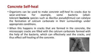 Concrete Self-heal
• Organisms can be used to make concrete self-heal its cracks due to
wear-and-tear. For example, some bacteria (alkali-
tolerant bacteria species such as Bacillus pseudofirmus) can catalyse
the formation of calcium carbonate in their surroundings under
appropriate conditions.
• When this happens in cracks that are formed in the concrete, the
microscopic cracks are filled with the calcium carbonate formed with
the help of the bacteria, which can effectively seal the cracks, and
thus effect self-healing of the concrete.
 