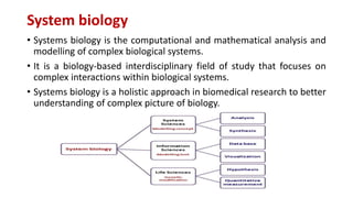 System biology
• Systems biology is the computational and mathematical analysis and
modelling of complex biological systems.
• It is a biology-based interdisciplinary field of study that focuses on
complex interactions within biological systems.
• Systems biology is a holistic approach in biomedical research to better
understanding of complex picture of biology.
 