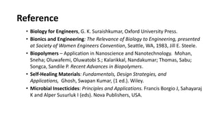 Reference
• Biology for Engineers, G. K. Suraishkumar, Oxford University Press.
• Bionics and Engineering: The Relevance of Biology to Engineering, presented
at Society of Women Engineers Convention, Seattle, WA, 1983, Jill E. Steele.
• Biopolymers – Application in Nanoscience and Nanotechnology. Mohan,
Sneha; Oluwafemi, Oluwatobi S.; Kalarikkal, Nandakumar; Thomas, Sabu;
Songca, Sandile P. Recent Advances in Biopolymers.
• Self‐Healing Materials: Fundamentals, Design Strategies, and
Applications, Ghosh, Swapan Kumar, (1 ed.). Wiley.
• Microbial Insecticides: Principles and Applications. Francis Borgio J, Sahayaraj
K and Alper Susurluk I (eds). Nova Publishers, USA.
 
