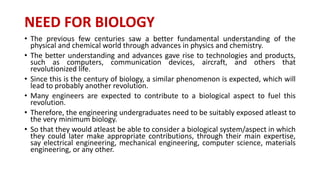 NEED FOR BIOLOGY
• The previous few centuries saw a better fundamental understanding of the
physical and chemical world through advances in physics and chemistry.
• The better understanding and advances gave rise to technologies and products,
such as computers, communication devices, aircraft, and others that
revolutionized life.
• Since this is the century of biology, a similar phenomenon is expected, which will
lead to probably another revolution.
• Many engineers are expected to contribute to a biological aspect to fuel this
revolution.
• Therefore, the engineering undergraduates need to be suitably exposed atleast to
the very minimum biology.
• So that they would atleast be able to consider a biological system/aspect in which
they could later make appropriate contributions, through their main expertise,
say electrical engineering, mechanical engineering, computer science, materials
engineering, or any other.
 