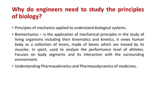 Why do engineers need to study the principles
of biology?
• Principles of mechanics applied to understand biological systems.
• Biomechanics – is the application of mechanical principles in the study of
living organisms including their kinematics and kinetics, it views human
body as a collection of levers, made of bones which are moved by its
muscles. In sport, used to analyze the performance level of athletes.
Focuses on body segments and its interaction with the surrounding
environment.
• Understanding Pharmacokinetics and Pharmacodynamics of medicines.
 