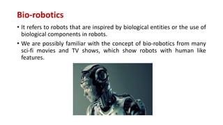 Bio-robotics
• It refers to robots that are inspired by biological entities or the use of
biological components in robots.
• We are possibly familiar with the concept of bio-robotics from many
sci-fi movies and TV shows, which show robots with human like
features.
 