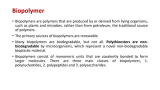 Biopolymer
• Biopolymers are polymers that are produced by or derived from living organisms,
such as plants and microbes, rather than from petroleum, the traditional source
of polymers.
• The primary sources of biopolymers are renewable.
• Many biopolymers are biodegradable, but not all. Polythioesters are non-
biodegradable by microorganisms, which represent a novel non-biodegradable
bioplastic material.
• Biopolymers consist of monomeric units that are covalently bonded to form
larger molecules. There are three main classes of biopolymers, 1.
polynucleotides, 2. polypeptides and 3. polysaccharides.
 