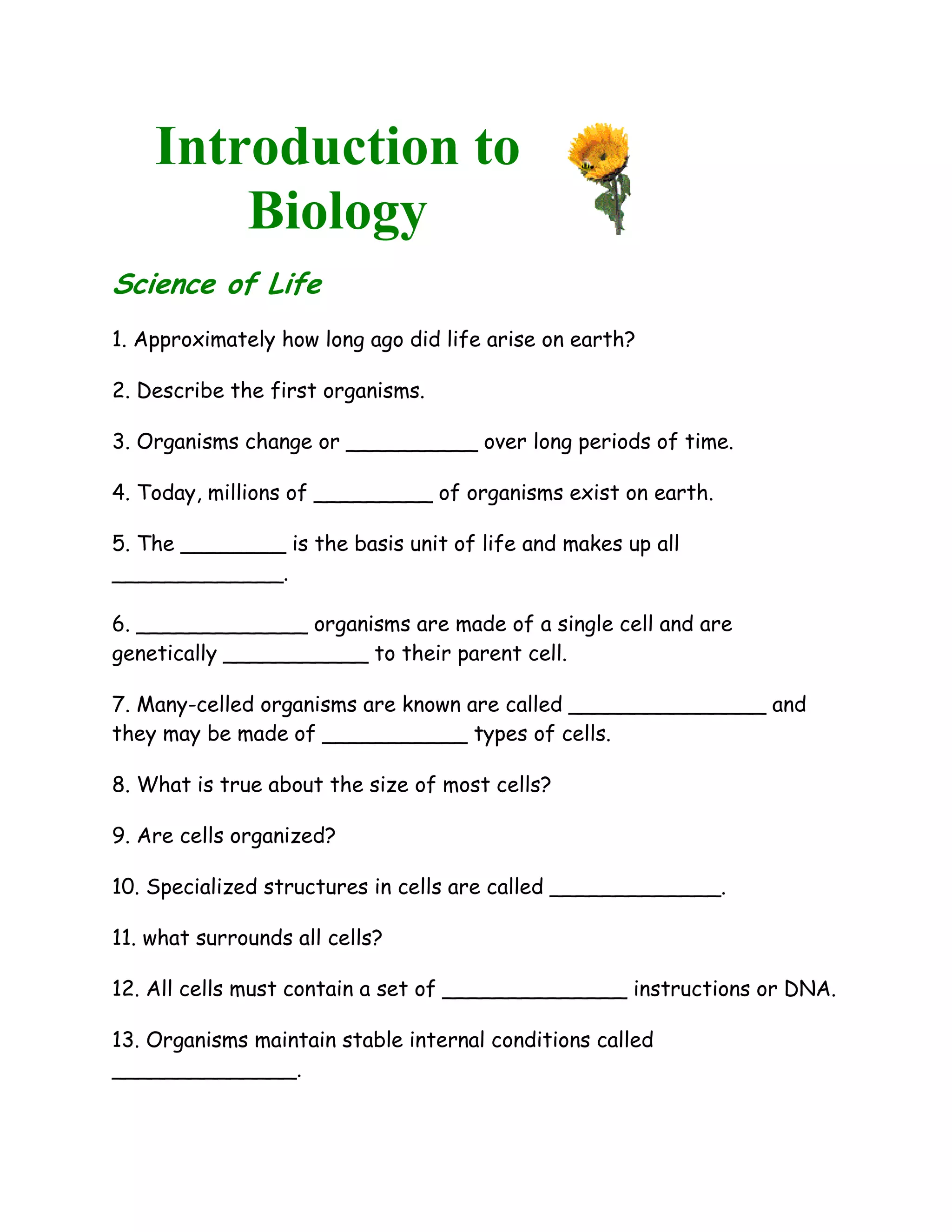 Introduction to
        Biology
Science of Life
1. Approximately how long ago did life arise on earth?

2. Describe the first organisms.

3. Organisms change or __________ over long periods of time.

4. Today, millions of _________ of organisms exist on earth.

5. The ________ is the basis unit of life and makes up all
_____________.

6. _____________ organisms are made of a single cell and are
genetically ___________ to their parent cell.

7. Many-celled organisms are known are called _______________ and
they may be made of ___________ types of cells.

8. What is true about the size of most cells?

9. Are cells organized?

10. Specialized structures in cells are called _____________.

11. what surrounds all cells?

12. All cells must contain a set of ______________ instructions or DNA.

13. Organisms maintain stable internal conditions called
______________.
 