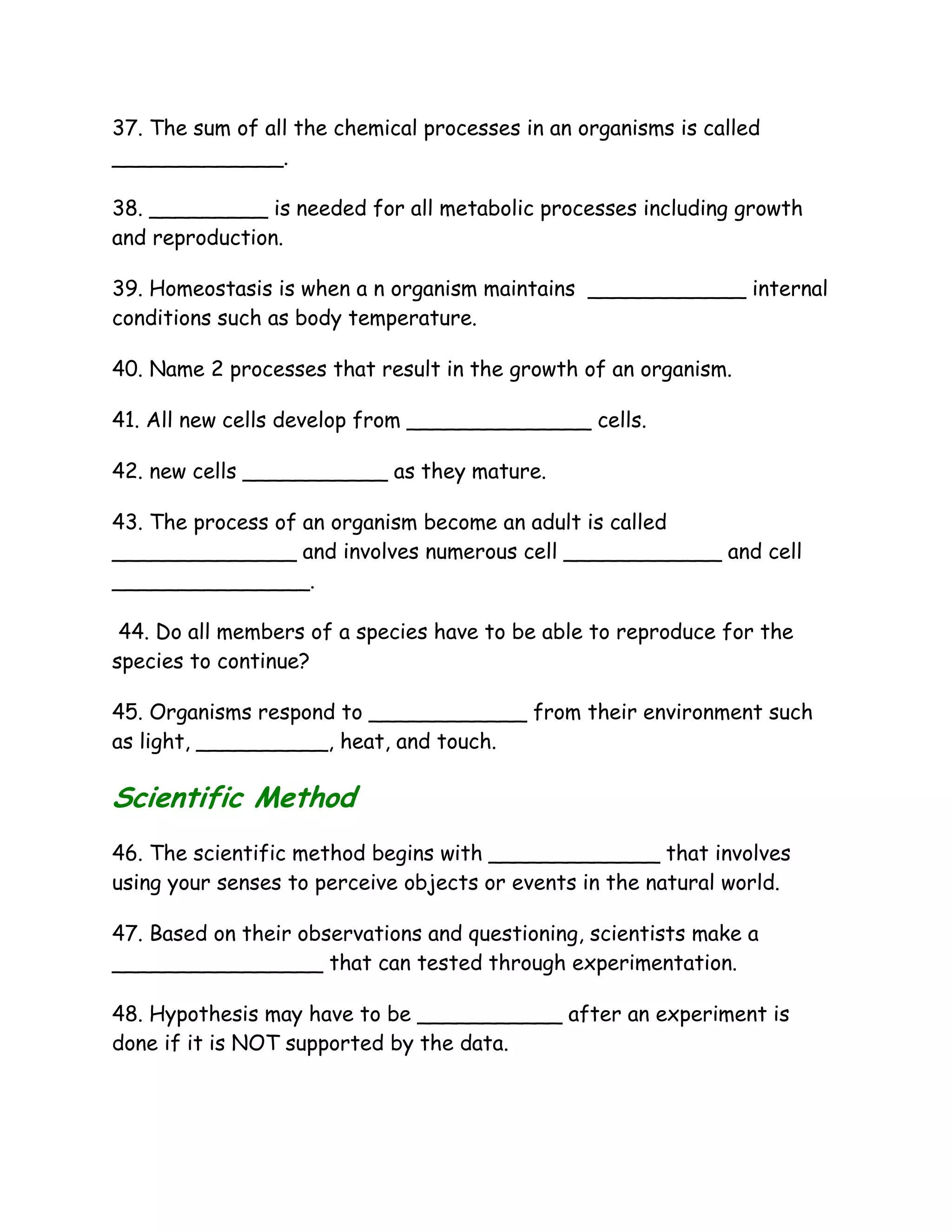 37. The sum of all the chemical processes in an organisms is called
_____________.

38. _________ is needed for all metabolic processes including growth
and reproduction.

39. Homeostasis is when a n organism maintains ____________ internal
conditions such as body temperature.

40. Name 2 processes that result in the growth of an organism.

41. All new cells develop from ______________ cells.

42. new cells ___________ as they mature.

43. The process of an organism become an adult is called
______________ and involves numerous cell ____________ and cell
_______________.

 44. Do all members of a species have to be able to reproduce for the
species to continue?

45. Organisms respond to ____________ from their environment such
as light, __________, heat, and touch.

Scientific Method
46. The scientific method begins with _____________ that involves
using your senses to perceive objects or events in the natural world.

47. Based on their observations and questioning, scientists make a
________________ that can tested through experimentation.

48. Hypothesis may have to be ___________ after an experiment is
done if it is NOT supported by the data.
 