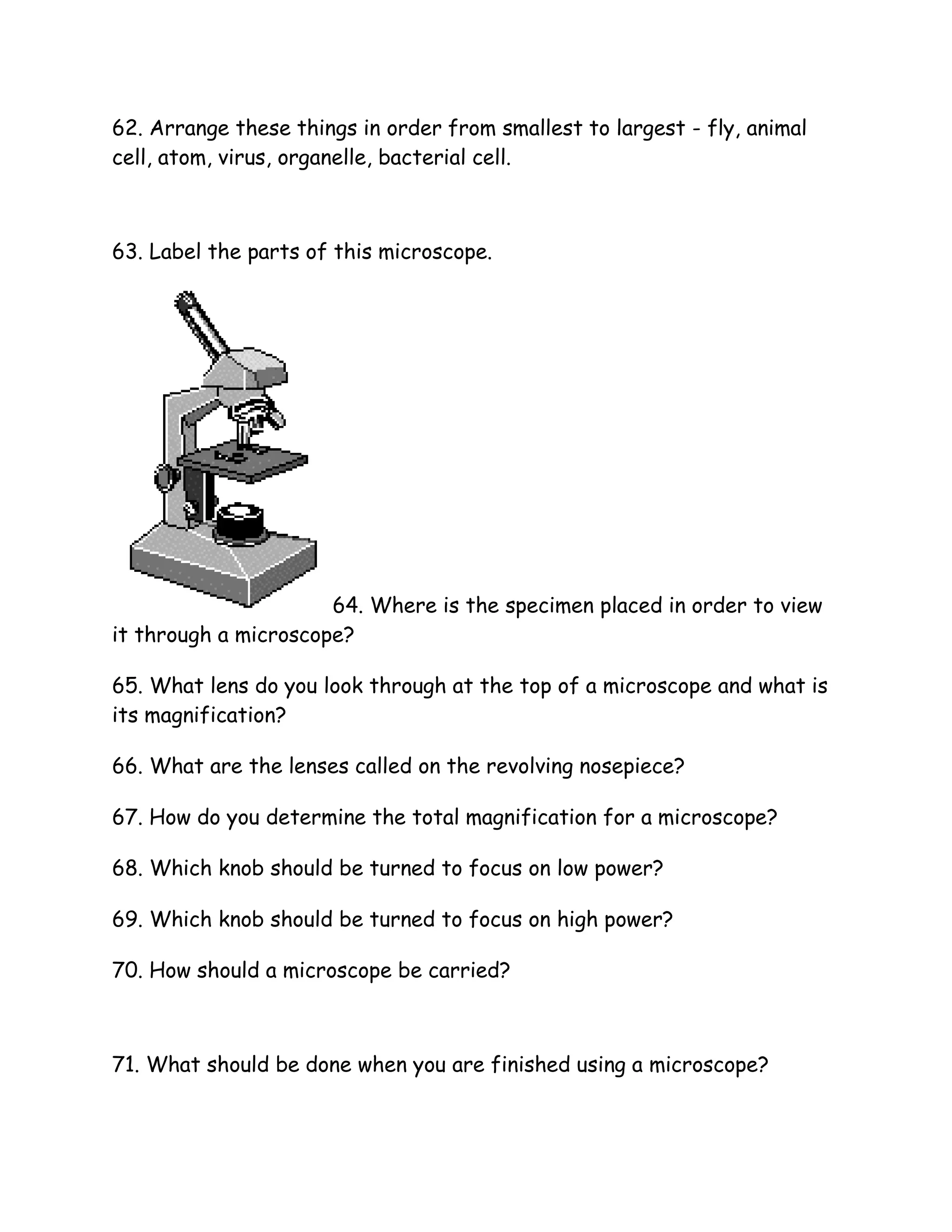 62. Arrange these things in order from smallest to largest - fly, animal
cell, atom, virus, organelle, bacterial cell.



63. Label the parts of this microscope.




                      64. Where is the specimen placed in order to view
it through a microscope?

65. What lens do you look through at the top of a microscope and what is
its magnification?

66. What are the lenses called on the revolving nosepiece?

67. How do you determine the total magnification for a microscope?

68. Which knob should be turned to focus on low power?

69. Which knob should be turned to focus on high power?

70. How should a microscope be carried?



71. What should be done when you are finished using a microscope?
 