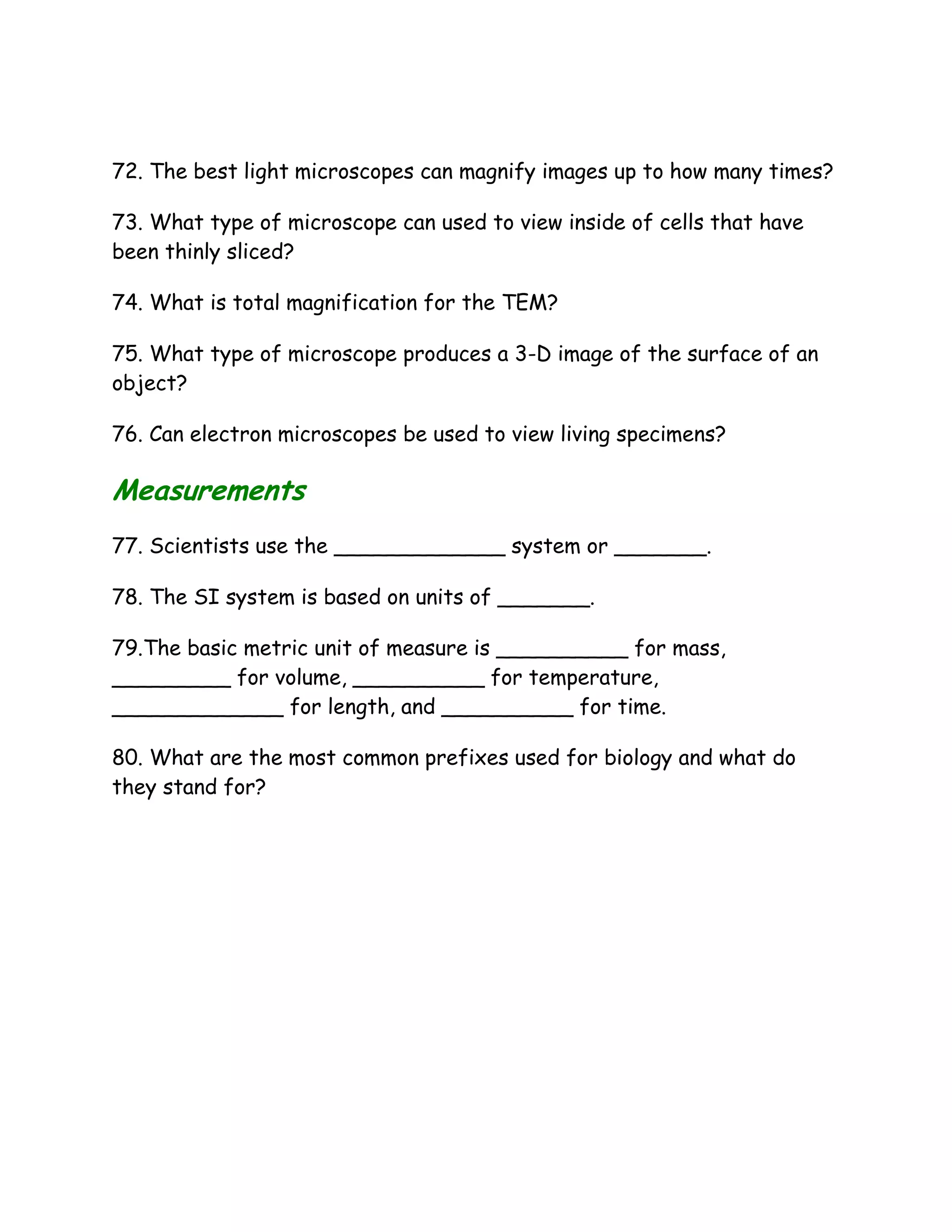72. The best light microscopes can magnify images up to how many times?

73. What type of microscope can used to view inside of cells that have
been thinly sliced?

74. What is total magnification for the TEM?

75. What type of microscope produces a 3-D image of the surface of an
object?

76. Can electron microscopes be used to view living specimens?

Measurements
77. Scientists use the _____________ system or _______.

78. The SI system is based on units of _______.

79.The basic metric unit of measure is __________ for mass,
_________ for volume, __________ for temperature,
_____________ for length, and __________ for time.

80. What are the most common prefixes used for biology and what do
they stand for?
 