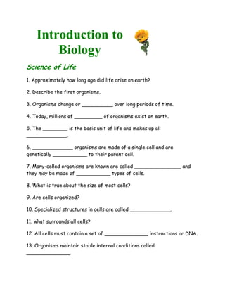 Introduction to
        Biology
Science of Life
1. Approximately how long ago did life arise on earth?

2. Describe the first organisms.

3. Organisms change or __________ over long periods of time.

4. Today, millions of _________ of organisms exist on earth.

5. The ________ is the basis unit of life and makes up all
_____________.

6. _____________ organisms are made of a single cell and are
genetically ___________ to their parent cell.

7. Many-celled organisms are known are called _______________ and
they may be made of ___________ types of cells.

8. What is true about the size of most cells?

9. Are cells organized?

10. Specialized structures in cells are called _____________.

11. what surrounds all cells?

12. All cells must contain a set of ______________ instructions or DNA.

13. Organisms maintain stable internal conditions called
______________.
 