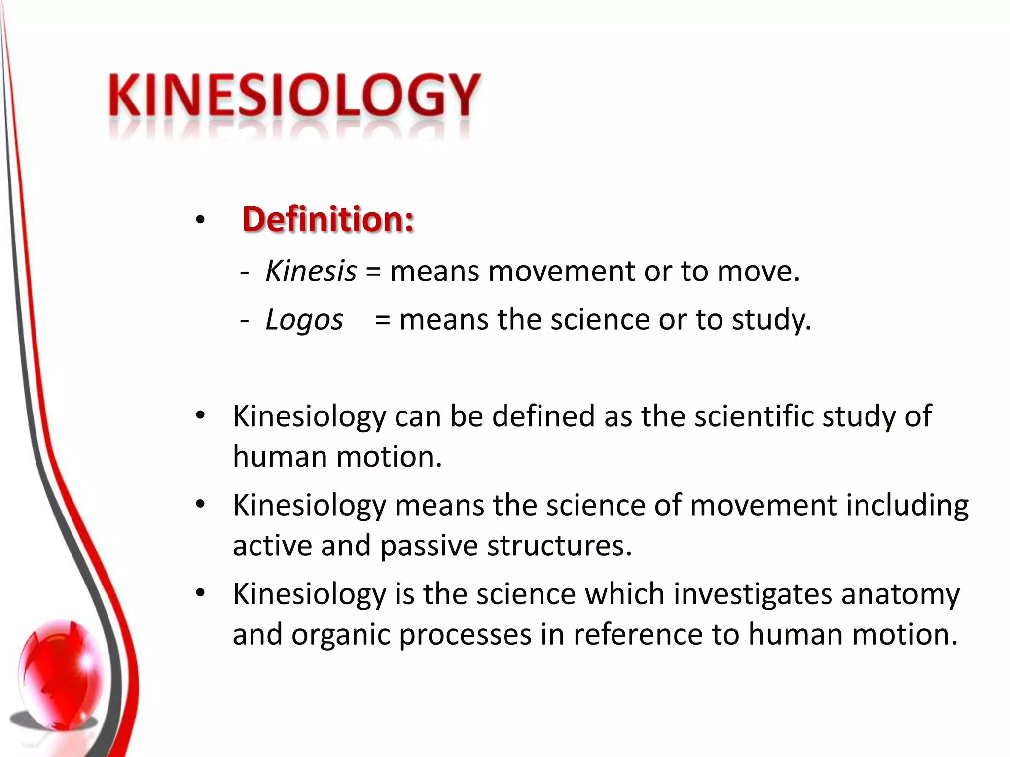 •   Definition:
    - Kinesis = means movement or to move.
    - Logos = means the science or to study.

• Kinesiology can be defined as the scientific study of
  human motion.
• Kinesiology means the science of movement including
  active and passive structures.
• Kinesiology is the science which investigates anatomy
  and organic processes in reference to human motion.
 