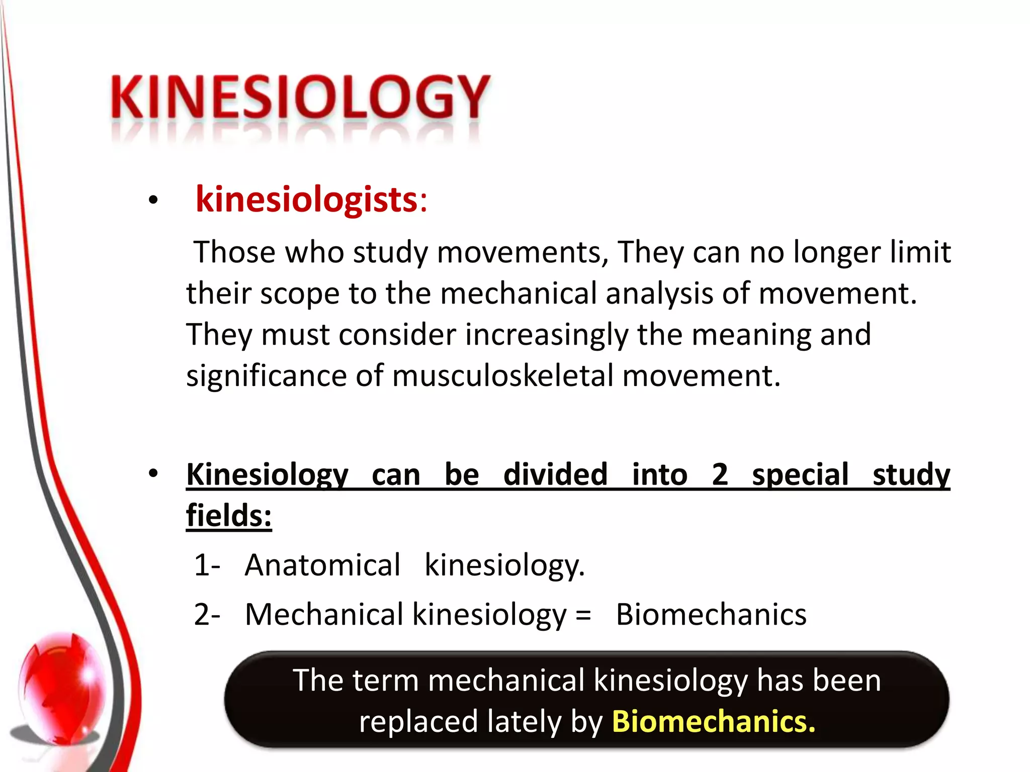 •   kinesiologists:
     Those who study movements, They can no longer limit
    their scope to the mechanical analysis of movement.
    They must consider increasingly the meaning and
    significance of musculoskeletal movement.

• Kinesiology can be divided into 2 special study
  fields:
   1- Anatomical kinesiology.
   2- Mechanical kinesiology = Biomechanics
           The term mechanical kinesiology has been
                replaced lately by Biomechanics.
 