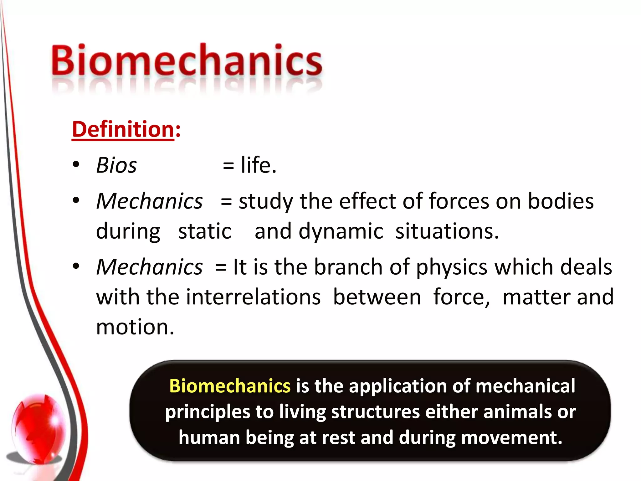 Definition:
• Bios         = life.
• Mechanics = study the effect of forces on bodies
  during static and dynamic situations.
• Mechanics = It is the branch of physics which deals
  with the interrelations between force, matter and
  motion.

         Biomechanics is the application of mechanical
         principles to living structures either animals or
          human being at rest and during movement.
 