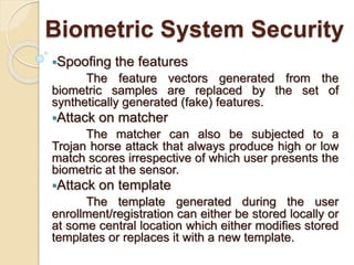 Biometric System Security
Spoofing the features
The feature vectors generated from the
biometric samples are replaced by the set of
synthetically generated (fake) features.
Attack on matcher
The matcher can also be subjected to a
Trojan horse attack that always produce high or low
match scores irrespective of which user presents the
biometric at the sensor.
Attack on template
The template generated during the user
enrollment/registration can either be stored locally or
at some central location which either modifies stored
templates or replaces it with a new template.
 