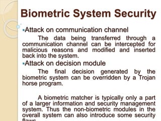 Biometric System Security
Attack on communication channel
The data being transferred through a
communication channel can be intercepted for
malicious reasons and modified and inserted
back into the system.
Attack on decision module
The final decision generated by the
biometric system can be overridden by a Trojan
horse program.
A biometric matcher is typically only a part
of a larger information and security management
system. Thus the non-biometric modules in the
overall system can also introduce some security
 