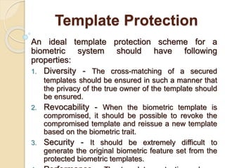 Template Protection
An ideal template protection scheme for a
biometric system should have following
properties:
1. Diversity - The cross-matching of a secured
templates should be ensured in such a manner that
the privacy of the true owner of the template should
be ensured.
2. Revocability - When the biometric template is
compromised, it should be possible to revoke the
compromised template and reissue a new template
based on the biometric trait.
3. Security - It should be extremely difficult to
generate the original biometric feature set from the
protected biometric templates.
 