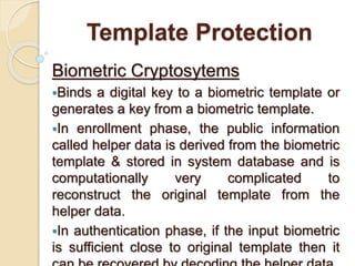 Template Protection
Biometric Cryptosytems
Binds a digital key to a biometric template or
generates a key from a biometric template.
In enrollment phase, the public information
called helper data is derived from the biometric
template & stored in system database and is
computationally very complicated to
reconstruct the original template from the
helper data.
In authentication phase, if the input biometric
is sufficient close to original template then it
 