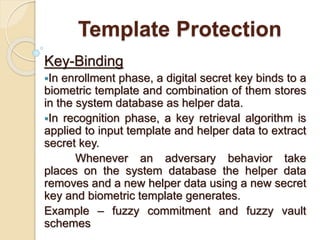 Template Protection
Key-Binding
In enrollment phase, a digital secret key binds to a
biometric template and combination of them stores
in the system database as helper data.
In recognition phase, a key retrieval algorithm is
applied to input template and helper data to extract
secret key.
Whenever an adversary behavior take
places on the system database the helper data
removes and a new helper data using a new secret
key and biometric template generates.
Example – fuzzy commitment and fuzzy vault
schemes
 
