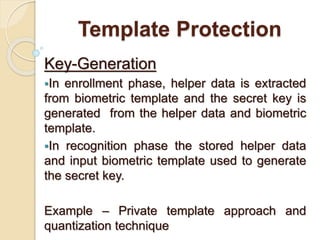 Template Protection
Key-Generation
In enrollment phase, helper data is extracted
from biometric template and the secret key is
generated from the helper data and biometric
template.
In recognition phase the stored helper data
and input biometric template used to generate
the secret key.
Example – Private template approach and
quantization technique
 