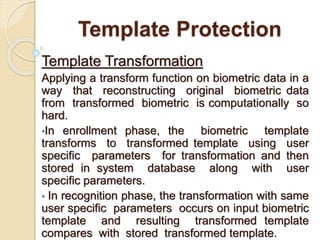 Template Protection
Template Transformation
Applying a transform function on biometric data in a
way that reconstructing original biometric data
from transformed biometric is computationally so
hard.
•In enrollment phase, the biometric template
transforms to transformed template using user
specific parameters for transformation and then
stored in system database along with user
specific parameters.
• In recognition phase, the transformation with same
user specific parameters occurs on input biometric
template and resulting transformed template
compares with stored transformed template.
 