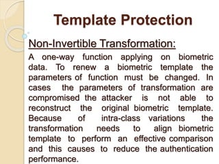 Template Protection
Non-Invertible Transformation:
A one-way function applying on biometric
data. To renew a biometric template the
parameters of function must be changed. In
cases the parameters of transformation are
compromised the attacker is not able to
reconstruct the original biometric template.
Because of intra-class variations the
transformation needs to align biometric
template to perform an effective comparison
and this causes to reduce the authentication
performance.
 