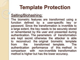 Template Protection
Salting/Biohashing:
The biometric features are transformed using a
function defined by a user-specific key or
password. Since the transformation is invertible to
a large extent, the key needs to be securely stored
or remembered by the user and presented during
authentication. The parameters of transformation
are kept secret. otherwise the attacker is able
to reconstruct the original biometric template
from the transformed template. The
authentication performance of this method in
comparison with non-invertible transformation
method is higher but has the lower accuracy.
 