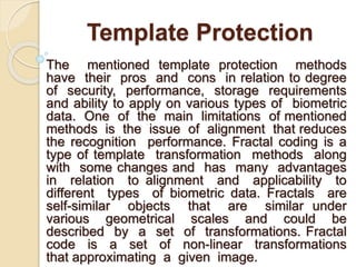 Template Protection
The mentioned template protection methods
have their pros and cons in relation to degree
of security, performance, storage requirements
and ability to apply on various types of biometric
data. One of the main limitations of mentioned
methods is the issue of alignment that reduces
the recognition performance. Fractal coding is a
type of template transformation methods along
with some changes and has many advantages
in relation to alignment and applicability to
different types of biometric data. Fractals are
self-similar objects that are similar under
various geometrical scales and could be
described by a set of transformations. Fractal
code is a set of non-linear transformations
that approximating a given image.
 