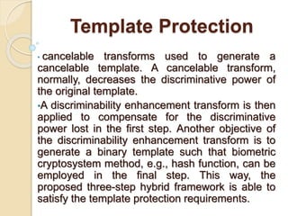 Template Protection
• cancelable transforms used to generate a
cancelable template. A cancelable transform,
normally, decreases the discriminative power of
the original template.
•A discriminability enhancement transform is then
applied to compensate for the discriminative
power lost in the first step. Another objective of
the discriminability enhancement transform is to
generate a binary template such that biometric
cryptosystem method, e.g., hash function, can be
employed in the final step. This way, the
proposed three-step hybrid framework is able to
satisfy the template protection requirements.
 