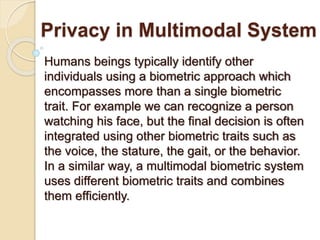 Privacy in Multimodal System
Humans beings typically identify other
individuals using a biometric approach which
encompasses more than a single biometric
trait. For example we can recognize a person
watching his face, but the final decision is often
integrated using other biometric traits such as
the voice, the stature, the gait, or the behavior.
In a similar way, a multimodal biometric system
uses different biometric traits and combines
them efficiently.
 