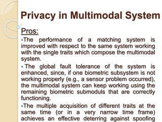 Privacy in Multimodal System
Pros:
The performance of a matching system is
improved with respect to the same system working
with the single traits which compose the multimodal
system.
 The global fault tolerance of the system is
enhanced, since, if one biometric subsystem is not
working properly (e.g., a sensor problem occurred),
the multimodal system can keep working using the
remaining biometric submoduls that are correctly
functioning.
The multiple acquisition of different traits at the
same time (or in a very narrow time frame)
achieves an effective deterring against spoofing
 