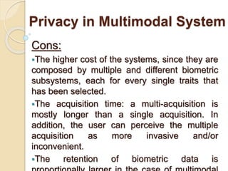 Privacy in Multimodal System
Cons:
The higher cost of the systems, since they are
composed by multiple and different biometric
subsystems, each for every single traits that
has been selected.
The acquisition time: a multi-acquisition is
mostly longer than a single acquisition. In
addition, the user can perceive the multiple
acquisition as more invasive and/or
inconvenient.
The retention of biometric data is
 