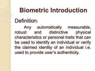 Biometric Introduction
Definition:
Any automatically measurable,
robust and distinctive physical
characteristics or personal traits that can
be used to identify an individual or verify
the claimed identity of an individual i.e.
used to provide user’s authenticity.
 