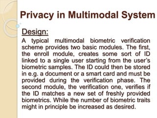 Privacy in Multimodal System
Design:
A typical multimodal biometric verification
scheme provides two basic modules. The first,
the enroll module, creates some sort of ID
linked to a single user starting from the user’s
biometric samples. The ID could then be stored
in e.g. a document or a smart card and must be
provided during the verification phase. The
second module, the verification one, verifies if
the ID matches a new set of freshly provided
biometrics. While the number of biometric traits
might in principle be increased as desired.
 
