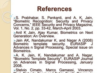References
S. Prabhakar, S. Pankanti, and A. K. Jain,
“Biometric Recognition: Security and Privacy
Concerns,” IEEE Security and Privacy Magazine,
Vol. 1, No. 2, pp. 33-42, March-April 2003.
Anil K Jain, Ajay Kumar, Biometrics on Next
Generation: An Overview.
Jain AK, Nandakumar K, and Nagar A (2008)
Biometric template security. EURASIP J
Advances n Signal Processing, Special issue on
Biometrics.
A. K. Jain, K. Nandakumar and A. Nagar,
"Biometric Template Security", EURASIP Journal
on Advances in Signal Processing, January
2008.
Stelvio Cimato, Marco Gamassi, Vincenzo
 