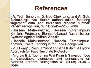 References
A. Teoh Beng Jin, D. Ngo Chek Ling, and A. Goh.
Biohashing: two factor authentication featuring
fingerprint data and tokenised random number.
Pattern recognition, 37(11):2245–2255, 2004.
Hossein Malekinezhad, Hossein Ebrahimpour-
Komleh, Protecting Biometric-based Authentication
Systems against Indirect Attacks.
Hossein Malekinezhad, Hossein Ebrahimpour-
Komleh, Fractal Technique for Face Recognition.
Y C Feng1, Pong C Yuen1and Anil K Jain, A Hybrid
Approach for Face Template Protection.
Andrew B.J. Teoha, Yip Wai Kuan b Sangyoun Lee
a, Cancellable biometrics and annotations on
BioHash, Pattern Recognition 41 (2008) 2034 –
2044.
 