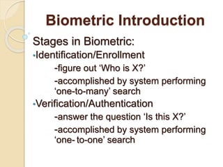 Biometric Introduction
Stages in Biometric:
•Identification/Enrollment
-figure out ‘Who is X?’
-accomplished by system performing
‘one-to-many’ search
•Verification/Authentication
-answer the question ‘Is this X?’
-accomplished by system performing
‘one- to-one’ search
 