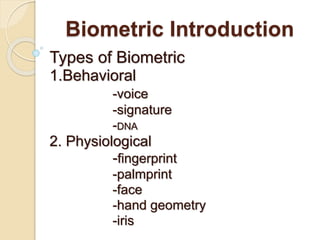 Biometric Introduction
Types of Biometric
1.Behavioral
-voice
-signature
-DNA
2. Physiological
-fingerprint
-palmprint
-face
-hand geometry
-iris
 
