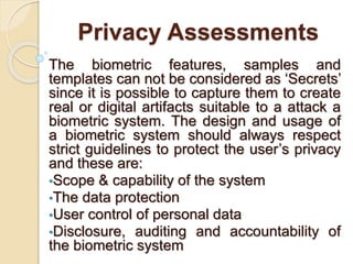 Privacy Assessments
The biometric features, samples and
templates can not be considered as ‘Secrets’
since it is possible to capture them to create
real or digital artifacts suitable to a attack a
biometric system. The design and usage of
a biometric system should always respect
strict guidelines to protect the user’s privacy
and these are:
•Scope & capability of the system
•The data protection
•User control of personal data
•Disclosure, auditing and accountability of
the biometric system
 