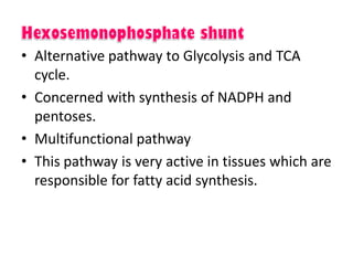 • Alternative pathway to Glycolysis and TCA
cycle.
• Concerned with synthesis of NADPH and
pentoses.
• Multifunctional pathway
• This pathway is very active in tissues which are
responsible for fatty acid synthesis.
 