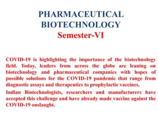 PHARMACEUTICAL
BIOTECHNOLOGY
Semester-VI
COVID-19 is highlighting the importance of the biotechnology
field. Today, leaders from across the globe are leaning on
biotechnology and pharmaceutical companies with hopes of
possible solutions for the COVID-19 pandemic that range from
diagnostic assays and therapeutics to prophylactic vaccines.
Indian Biotechnologists, researchers and manufacturers have
accepted this challenge and have already made vaccine against the
COVID-19 onslaught.
 