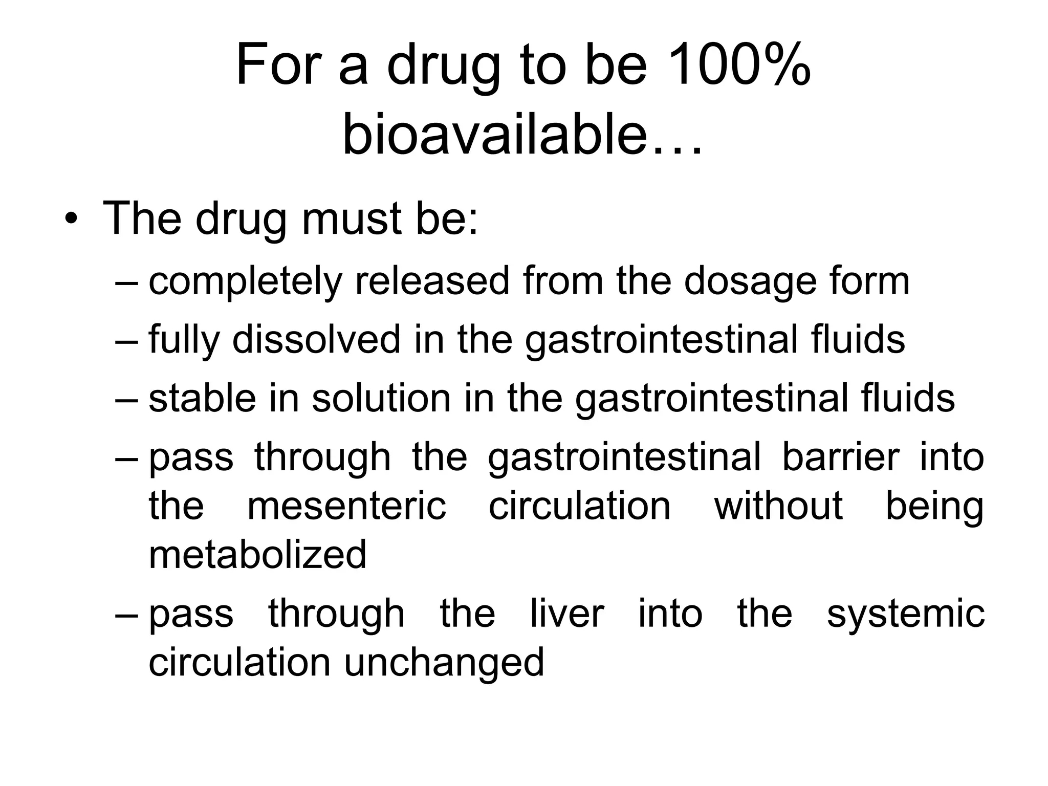 For a drug to be 100%
bioavailable…
• The drug must be:
– completely released from the dosage form
– fully dissolved in the gastrointestinal fluids
– stable in solution in the gastrointestinal fluids
– pass through the gastrointestinal barrier into
the mesenteric circulation without being
metabolized
– pass through the liver into the systemic
circulation unchanged
 