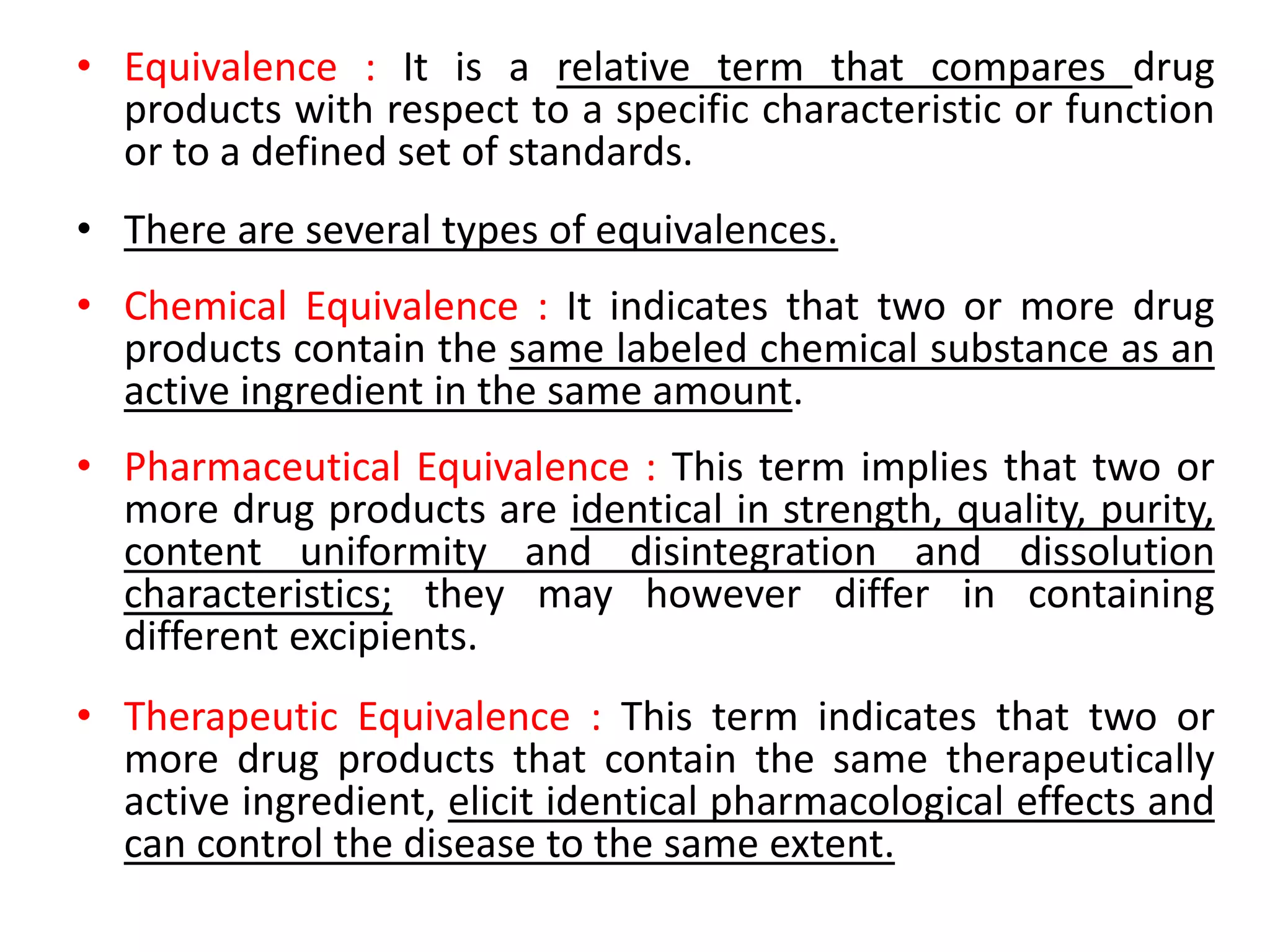 • Equivalence : It is a relative term that compares drug
products with respect to a specific characteristic or function
or to a defined set of standards.
• There are several types of equivalences.
• Chemical Equivalence : It indicates that two or more drug
products contain the same labeled chemical substance as an
active ingredient in the same amount.
• Pharmaceutical Equivalence : This term implies that two or
more drug products are identical in strength, quality, purity,
content uniformity and disintegration and dissolution
characteristics; they may however differ in containing
different excipients.
• Therapeutic Equivalence : This term indicates that two or
more drug products that contain the same therapeutically
active ingredient, elicit identical pharmacological effects and
can control the disease to the same extent.
 