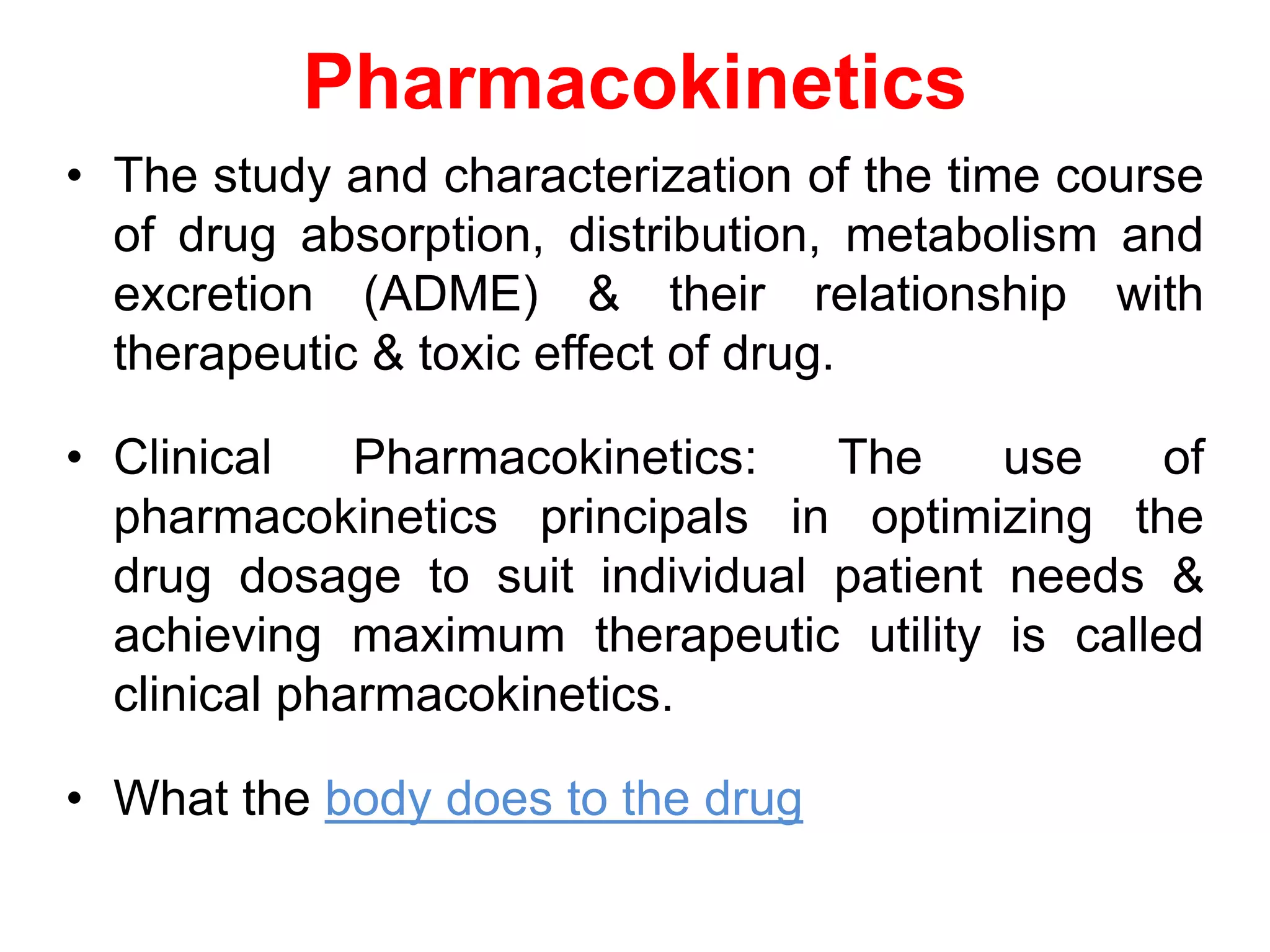 Pharmacokinetics
• The study and characterization of the time course
of drug absorption, distribution, metabolism and
excretion (ADME) & their relationship with
therapeutic & toxic effect of drug.
• Clinical Pharmacokinetics: The use of
pharmacokinetics principals in optimizing the
drug dosage to suit individual patient needs &
achieving maximum therapeutic utility is called
clinical pharmacokinetics.
• What the body does to the drug
 