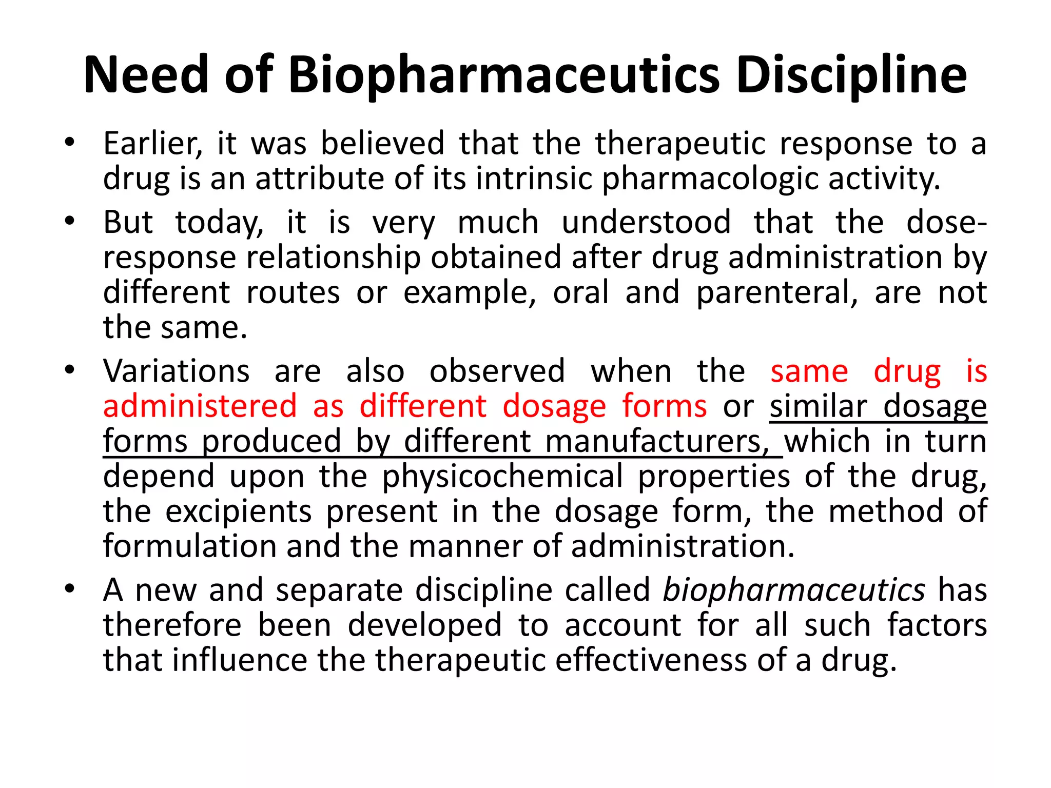 Need of Biopharmaceutics Discipline
• Earlier, it was believed that the therapeutic response to a
drug is an attribute of its intrinsic pharmacologic activity.
• But today, it is very much understood that the dose-
response relationship obtained after drug administration by
different routes or example, oral and parenteral, are not
the same.
• Variations are also observed when the same drug is
administered as different dosage forms or similar dosage
forms produced by different manufacturers, which in turn
depend upon the physicochemical properties of the drug,
the excipients present in the dosage form, the method of
formulation and the manner of administration.
• A new and separate discipline called biopharmaceutics has
therefore been developed to account for all such factors
that influence the therapeutic effectiveness of a drug.
 
