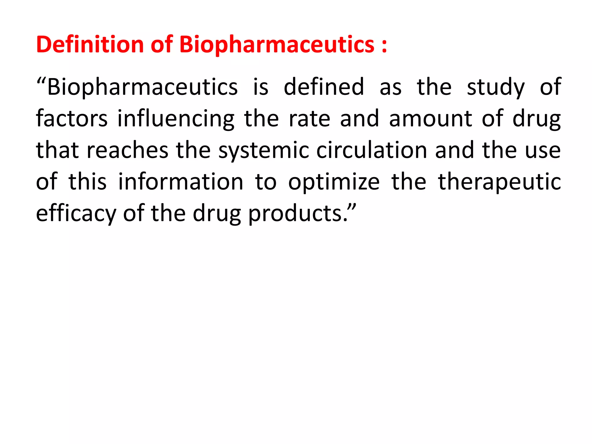 Definition of Biopharmaceutics :
“Biopharmaceutics is defined as the study of
factors influencing the rate and amount of drug
that reaches the systemic circulation and the use
of this information to optimize the therapeutic
efficacy of the drug products.”
 