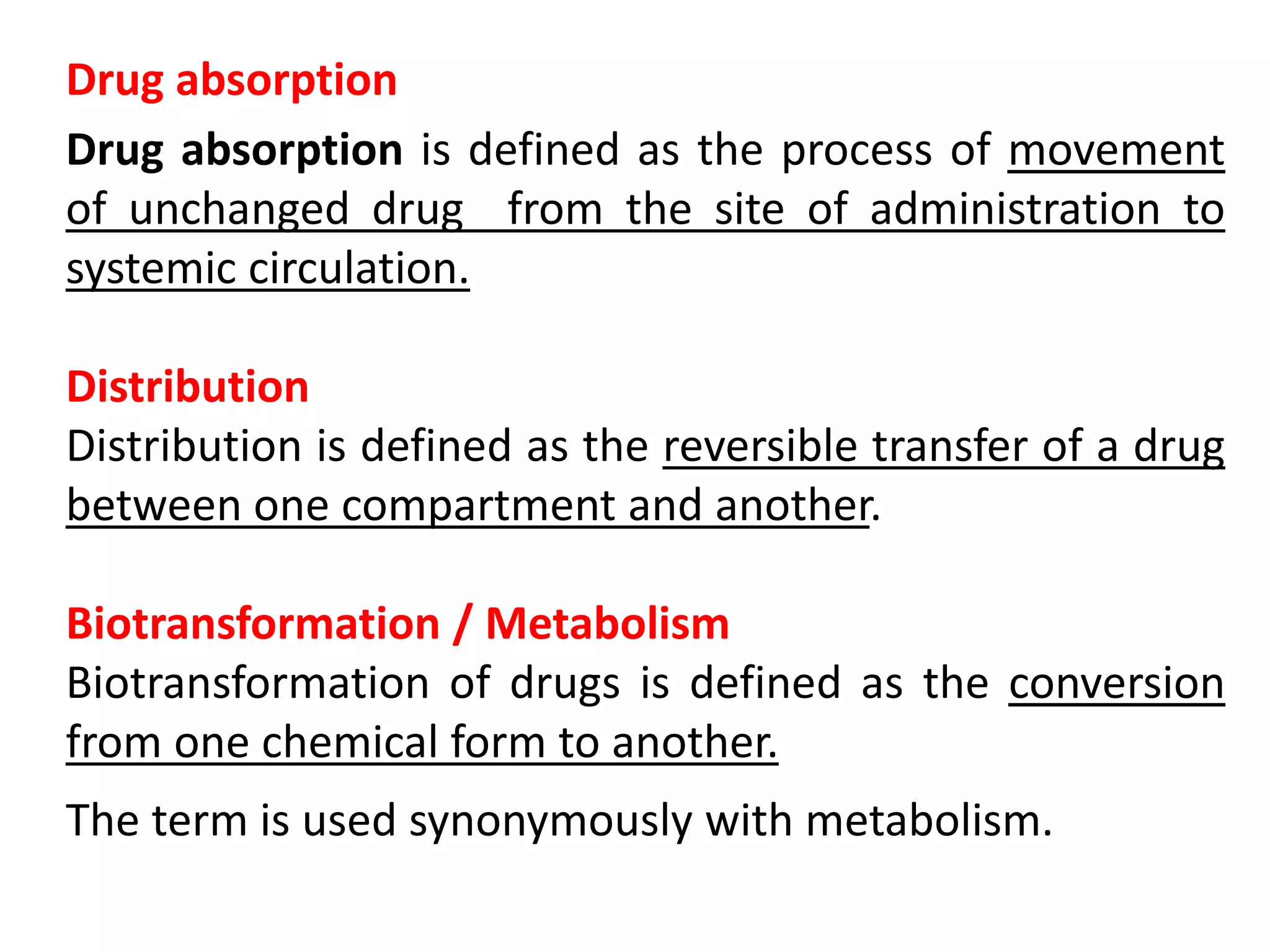 Drug absorption
Drug absorption is defined as the process of movement
of unchanged drug from the site of administration to
systemic circulation.
Distribution
Distribution is defined as the reversible transfer of a drug
between one compartment and another.
Biotransformation / Metabolism
Biotransformation of drugs is defined as the conversion
from one chemical form to another.
The term is used synonymously with metabolism.
 